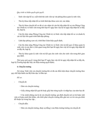 Quy trình và thẩm quyền giải quyết: 
- Sinh viên nộp hồ sơ, xuất trình thẻ sinh viên tại văn phòng khoa quản lý sinh viên; 
- Thư ký khoa tiếp nhận hồ sơ trình lãnh đạo khoa xem xét, xác nhận; 
- Thư ký khoa chuyển hồ sơ đã có xác nhận tới cán bộ tiếp nhận hồ sơ của Phòng Công 
tác Chính trị và Sinh viên trong thời hạn 01 ngày làm việc kể từ ngày tiếp nhận hồ sơ đầy 
đủ, hợp lệ; 
- Cán bộ chức năng Phòng Công tác Chính trị và Sinh viên tiếp nhận hồ sơ và chuẩn bị 
các tài liệu liên quan trình lãnh đạo phòng; 
- Lãnh đạo phòng xem xét, trình Ban Giám hiệu quyết định; 
- Cán bộ chức năng Phòng Công tác Chính trị và Sinh viên trả kết quả về khoa quản lý 
sinh viên và các đơn vị liên quan trong thời hạn 06 ngày làm việc kể từ ngày tiếp nhận hồ 
sơ đầy đủ, hợp lệ; 
- Thư ký khoa quản lý sinh viên trả kết quả cho sinh viên cho sinh viên trong thời gian 
quy định. 
Thời gian giải quyết: trong thời hạn 07 ngày làm việc kể từ ngày tiếp nhận hồ sơ đầy đủ, 
hợp lệ (Trường hợp đặc biệt, do Hiệu trưởng quyết định). 
4. Chuyển trường 
Nội dung: Sinh viên xin chuyển trường khi có đủ các điều kiện được chuyển trường theo 
quy chế hiện hành của Bộ Giáo dục và Đào tạo. 
Hồ sơ: 
- Chuyển đi: 
+ Đơn xin chuyển trường; 
+ Giấy chứng nhận kết quả thi hoặc giấy báo trúng tuyển và nhập học của năm học đó 
+ Các minh chứng của lý do xin chuyển trường: gia đình chuyển nơi cư trú hoặc sinh 
viên có hoàn cảnh khó khăn, cần thiết phải chuyển trường đến gần nơi cư trú của gia đình 
để thuận lợi trong học tập... 
- Chuyển đến: 
+ Đơn xin chuyển trường, được sự đồng ý của Hiệu trưởng trường xin chuyển đi 
 