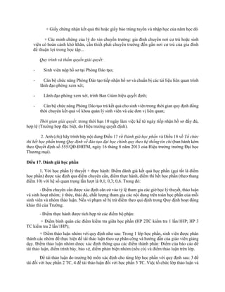 + Giấy chứng nhận kết quả thi hoặc giấy báo trúng tuyển và nhập học của năm học đó 
+ Các minh chứng của lý do xin chuyển trường: gia đình chuyển nơi cư trú hoặc sinh 
viên có hoàn cảnh khó khăn, cần thiết phải chuyển trường đến gần nơi cư trú của gia đình 
để thuận lợi trong học tập... 
Quy trình và thẩm quyền giải quyết: 
- Sinh viên nộp hồ sơ tại Phòng Đào tạo; 
- Cán bộ chức năng Phòng Đào tạo tiếp nhận hồ sơ và chuẩn bị các tài liệu liên quan trình 
lãnh đạo phòng xem xét; 
- Lãnh đạo phòng xem xét, trình Ban Giám hiệu quyết định; 
- Cán bộ chức năng Phòng Đào tạo trả kết quả cho sinh viên trong thời gian quy định đồng 
thời chuyển kết quả về khoa quản lý sinh viên và các đơn vị liên quan; 
Thời gian giải quyết: trong thời hạn 10 ngày làm việc kể từ ngày tiếp nhận hồ sơ đầy đủ, 
hợp lệ (Trường hợp đặc biệt, do Hiệu trưởng quyết định). 
2. Anh (chị) hãy trình bày nội dung Điều 17 về Đánh giá học phần và Điều 18 về Tổ chức 
thi hết học phần trong Quy định về đào tạo đại học chính quy theo hệ thống tín chỉ (ban hành kèm 
theo Quyết định số 555/QĐ-ĐHTM, ngày 16 tháng 8 năm 2013 của Hiệu trưởng trường Đại học 
Thương mại). 
Điều 17. Đánh giá học phần 
1. Với học phần lý thuyết + thực hành: Điểm đánh giá kết quả học phần (gọi tắt là điểm 
học phần) được xác định qua điểm chuyên cần, điểm thực hành, điểm thi hết học phần (theo thang 
điểm 10) với hệ số quan trọng lần lượt là 0,1; 0,3; 0,6. Trong đó: 
- Điểm chuyên cần được xác định căn cứ vào tỷ lệ tham gia các giờ học lý thuyết, thảo luận 
và sinh hoạt nhóm; ý thức, thái độ, chất lượng tham gia các nội dung trên toàn học phần của mỗi 
sinh viên và nhóm thảo luận. Nếu vi phạm sẽ bị trừ điểm theo qui định trong Quy định hoạt động 
khảo thí của Trường. 
- Điểm thực hành được tích hợp từ các điểm bộ phận: 
+ Điểm bình quân các điểm kiểm tra giữa học phần (HP 2TC kiểm tra 1 lần/1HP; HP 3 
TC kiểm tra 2 lần/1HP); 
+ Điểm thảo luận nhóm với quy định như sau: Trong 1 lớp học phần, sinh viên được phân 
thành các nhóm để thực hiện đề tài thảo luận theo sự phân công và hướng dẫn của giáo viên giảng 
dạy. Điểm thảo luận nhóm được xác định thông qua các điểm thành phần: Điểm của báo cáo đề 
tài thảo luận, điểm trình bày, bảo vệ, điểm phản biện nhóm (nếu có) và điểm thảo luận trên lớp. 
Đề tài thảo luận do trưởng bộ môn xác định cho từng lớp học phần với quy định sau: 3 đề 
tài đối với học phần 2 TC, 4 đề tài thảo luận đối với học phần 3 TC. Việc tổ chức lớp thảo luận và 
 