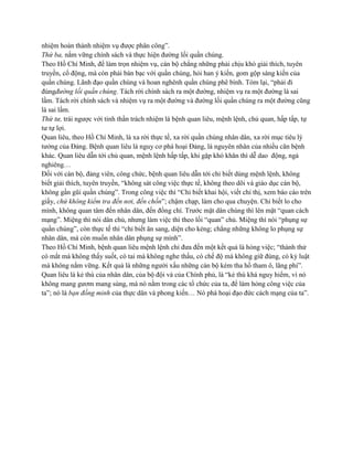 nhiệm hoàn thành nhiệm vụ được phân công”. 
Thứ ba, nắm vững chính sách và thực hiện đường lối quần chúng. 
Theo Hồ Chí Minh, để làm trọn nhiệm vụ, cán bộ chẳng những phải chịu khó giải thích, tuyên 
truyền, cổ động, mà còn phải bàn bạc với quần chúng, hỏi han ý kiến, gom gộp sáng kiến của 
quần chúng. Lãnh đạo quần chúng và hoan nghênh quần chúng phê bình. Tóm lại, “phải đi 
đúngđường lối quần chúng. Tách rời chính sách ra một đường, nhiệm vụ ra một đường là sai 
lầm. Tách rời chính sách và nhiệm vụ ra một đường và đường lối quần chúng ra một đường cũng 
là sai lầm. 
Thứ tư, trái ngược với tinh thần trách nhiệm là bệnh quan liêu, mệnh lệnh, chủ quan, hấp tấp, tự 
tư tự lợi. 
Quan liêu, theo Hồ Chí Minh, là xa rời thực tế, xa rời quần chúng nhân dân, xa rời mục tiêu lý 
tưởng của Đảng. Bệnh quan liêu là nguy cơ phá hoại Đảng, là nguyên nhân của nhiều căn bệnh 
khác. Quan liêu dẫn tới chủ quan, mệnh lệnh hấp tấp, khi gặp khó khăn thì dễ dao động, ngả 
nghiêng… 
Đối với cán bộ, đảng viên, công chức, bệnh quan liêu dẫn tới chỉ biết dùng mệnh lệnh, không 
biết giải thích, tuyên truyền, “không sát công việc thực tế, không theo dõi và giáo dục cán bộ, 
không gần gũi quần chúng”. Trong công việc thì “Chỉ biết khai hội, viết chỉ thị, xem báo cáo trên 
giấy, chứ không kiểm tra đến nơi, đến chốn”; chậm chạp, làm cho qua chuyện. Chỉ biết lo cho 
mình, không quan tâm đến nhân dân, đến đồng chí. Trước mặt dân chúng thì lên mặt “quan cách 
mạng”. Miệng thì nói dân chủ, nhưng làm việc thì theo lối “quan” chủ. Miệng thì nói “phụng sự 
quần chúng”, còn thực tế thì “chỉ biết ăn sang, diện cho kẻng; chẳng những không lo phụng sự 
nhân dân, mà còn muốn nhân dân phụng sự mình”. 
Theo Hồ Chí Minh, bệnh quan liêu mệnh lệnh chỉ đưa đến một kết quả là hỏng việc; “thành thử 
có mắt mà không thấy suốt, có tai mà không nghe thấu, có chế độ mà không giữ đúng, có kỷ luật 
mà không nắm vững. Kết quả là những người xấu những cán bộ kém tha hồ tham ô, lãng phí”. 
Quan liêu là kẻ thù của nhân dân, của bộ đội và của Chính phủ, là “kẻ thù khá nguy hiểm, vì nó 
không mang gươm mang súng, mà nó nằm trong các tổ chức của ta, để làm hỏng công việc của 
ta”; nó là bạn đồng minh của thực dân và phong kiến… Nó phá hoại đạo đức cách mạng của ta”. 
 