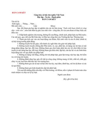 BẢN CAM KẾT 
Cộng hòa xã hội chủ nghĩa Việt Nam 
Độc lập - Tự do - Hạnh phúc 
BẢN CAM KẾT 
Tên tôi là: 
Sinh ngày…. Tháng…. Năm…. 
Mã sinh viên:…. Lớp: Khoa: 
Sau khi tham gia học tập và nghiên cứu các tài liệu trong “Tuần sinh hoạt chính trị công 
dân - sinh viên”, trên tinh thần tự giác của sinh viên - công dân, tôi xin cam đoan sẽ thực hiện các 
điều sau: 
1. Chấp hành nghiêm chủ trương, đường lối của Đảng, chính sách, pháp luật của Nhà nước; 
Các nội quy, quy chế của Bộ Giáo dục và Đào tạo cũng như của Trường đại học Thương mại; 
2. Tham gia tích cực vào các hoạt động của Đoàn, Hội sinh viên và các tổ chức chính trị 
xã hội trong trường phát động; 
3. Không truyền bá tôn giáo, tiến hành các nghi thức tôn giáo trái pháp luật; 
4. Không tuyên truyền chống phá Nhà nước; in, sao, phát tán, sử dụng các tài liệu có nội 
dung phản động, bạo lực, đồi trụy; Không tham gia chơi hoặc phát tán các trò chơi điện tử trực 
tuyến có nội dung bạo lực, đồi trụy; Không tham gia biểu tình, lập hội, câu lạc bộ và các hình thức 
hoạt động trái với quy định của pháp luật; 
5. Không sử dụng văn bằng, chứng chỉ trái pháp luật; gian lận trong việc học tập, thi kiểm 
tra và trong rèn luyện; 
6. Không đánh nhau hay gây rối trật tự công cộng; không mang vũ khí, chất nổ, chất gây 
cháy và các loại hóa chất độc hại vào trường học; 
7. Không tham gia các tệ nạn xã hội như ma túy, mại dâm, đánh bạc, mê tín dị đoan và các 
tệ nạn khác; 
8. Không tham gia kinh doanh đa cấp trái phát luật. 
Tôi cam kết những điều trên đây với Nhà trường, với Khoa, nếu vi phạm tôi hoàn toàn chịu 
trách nhiệm và chịu xử lý kỷ luật. 
Người cam đoan 
(Ký, ghi rõ họ tên) 
