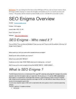 SEO Enigma- Are you looking for information about SEOEnigma? Please read my honest reviews about
SEO Enigma before buying it, to assess the strengths and weaknesses of it. Is it worth your time and
money?. This product will be released by Anton Nadilo et al on 11:00 AM EDT on October 4, 2013.

SEO Enigma Overview
Vendor: Anton Nadilo et al
Product: SEO enigma
Launch date: 2013- 12- 04
Front- End price: $17
Website: http://seo-enigma.com

SEO Enigma - Who need it ?
You are SEOer? Your are Internet Marketer? Have you ever ask “How to rank the website in the top 1 of
Google Search Engine?”

What would you do if your web traffic doubled almost overnight?
Would you be able to double your income?
What if your web traffic TRIPLED?
Could you use it to make THREE TIMES what you’re making now… or more?
And I know you’re smart enough to know that MORE TRAFFIC = MORE MONEY…

What is SEO Enigma ?
The SEO Enigma front end is a no holds barred 150+ page PDF containing cutting edge SEO strategies the provides
awesome value from the beginner right up to expert level. We are giving our JV’s partners 100% commissions!
SEO Enigma is a comprehensive, fully fledged SEO education, aimed at delivering hoards of long term targeted
traffic. Backed up with supporting screenshots and images, the PDF is an SEO Bible for those looking to learn the
secrets of driving targeted organic traffic.
It covers every important aspect of SEO and it complimented with action guides on how to create lead generating
websites.
The PDF is split into 10 modules as follows:
• Introduction

 
