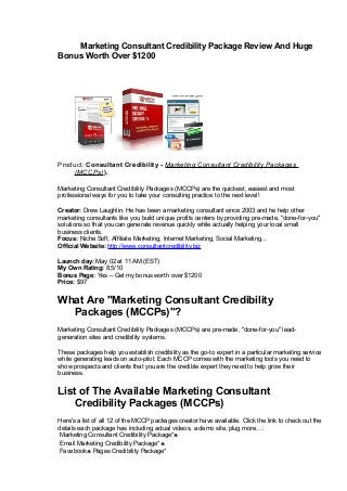 Marketing Consultant Credibility Package Review And Huge
Bonus Worth Over $1200
Product: Consultant Credibility - Marketing Consultant Credibility Packages
(MCCPs)).
Marketing Consultant Credibility Packages (MCCPs) are the quickest, easiest and most
professional ways for you to take your consulting practice to the next level!
Creator: Drew Laughlin. He has been a marketing consultant since 2003 and he help other
marketing consultants like you build unique profits centers by providing pre-made, "done-for-you"
solutions so that you can generate revenue quickly while actually helping your local small
business clients.
Focus: Niche Soft, Affiliate Marketing, Internet Marketing, Social Marketing...
Official Website: http://www.consultantcredibility.biz
Launch day: May 02 at 11 AM (EST)
My Own Rating: 8,5/10
Bonus Page: Yes – Get my bonus worth over $1200
Price: $97
What Are "Marketing Consultant Credibility
Packages (MCCPs)"?
Marketing Consultant Credibility Packages (MCCPs) are pre-made, "done-for-you" lead-
generation sites and credibility systems.
These packages help you establish credibility as the go-to expert in a particular marketing service
while generating leads on auto-pilot. Each MCCP comes with the marketing tools you need to
show prospects and clients that you are the credible expert they need to help grow their
business.
List of The Available Marketing Consultant
Credibility Packages (MCCPs)
Here's a list of all 12 of the MCCP packages creator have available. Click the link to check out the
details each package has including actual videos, a demo site, plug more…:
Marketing Consultant Credibility Package*♣
Email Marketing Credibility Package*♣
Facebook♣ Pages Credibility Package*
 