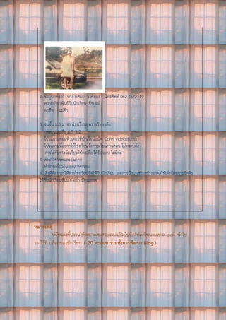 2. ชื่อผู้ปกครอง นาง พิศมัย วงศ์ทอง โทรศัพท์ 062-4672119
ความเกี่ยวพันธ์กับนักเรียน เป็น แม่
อาชีพ แม่ค้า
3. จบชั้น ม.3 มาจากโรงเรียนยุพราชวิทยาลัย
คะแนนเฉลี่ย ม.5 3.2
โปรแกรมคอมพิวเตอร์ที่นักเรียนถนัด Corel videostudio
โปรแกรมที่อยากให้โรงเรียนจัดการเรียนการสอน ไม่ทราบค่ะ
การได้รับรางวัลเกียรติบัตร(ชื่อ-ได้รับจาก) ไม่มีค่ะ
4. สาขาวิชาชีพและอนาคต
ทางานเกี่ยวกับ อุตสาหกรรม
5.. สิ่งที่ต้องการให้ทางโรงเรียนจัดให้กับนักเรียน ลดการบ้าน เสริมสร้างอาคตให้เด็กโดยการจัดติว
ให้กับนักเรียนชั้นม.6 อย่างมีคุณภาพ
หมายเหตุ
- ปรับแต่งชิ้นงานให้เหมาะสมสวยงามแล้วบันทึกไฟล์เป็นนามสกุล .pdf นาไป
วางไว้ที่ บล็อกของนักเรียน ( 20 คะแนน รวมทั้งการพัฒนา Blog )
 