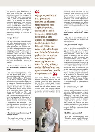 com Tancredo Neves. O Tancredo re-                                                 falasse em tumor, pensariam logo que
cebeu uma ligação da Casa Militar,                                                 era câncer e os militares não concor-
pedindo que eu enviasse uma peça do
tecido para São Paulo, e eu perguntei
                                            O próprio presidente                   dariam em dar a posse ao Tancredo.
                                                                                   Mas os médicos erraram, podiam ter
a ele: “Quem vai examinar em São            Lula pediu aos                         escondido e tal, aquele negócio todo.
Paulo?”, e aí quando me disseram                                                   Como não houve consequência nenhu-
que quem ia examinar era o professor        médicos que fossem                     ma para o paciente e nem para a famí-
Thales de Brito, da USP, sugeriram                                                 lia, e nem houve modificação do trata-
que eu fosse. O Thales é não somente        transparentes com                      mento, achei que poderíamos sair pela
um grande amigo meu, como também
uma pessoa altamente capacitada. E
                                            a opinião pública,                     tangente.

ainda tivemos uma reunião no Depar-         revelando a doença                     - O senhor teve muita coragem e foi
tamento de Patologia da Faculdade de                                               muito correto. Ameaçaram o senhor
Medicina.                                   dele. Isso, sem dúvida                 depois?

- E o que fizeram?                          nenhuma, é uma                         - Não, não! O Conselho Nacional de

-Lá, nós elaboramos um relatório em
                                            atitude de maturidade                  Medicina, na época, quis me punir com
                                                                                   uma advertência.
que todos concordaram com o meu             política do país e de
diagnóstico. Qual era a jogada? Se al-                                             - Mas, fundamentado em quê?
guém discordasse, iam afirmar que o         todos os brasileiros,
Tancredo Neves morreu porque o pato-                                               - Que eu teria feito um laudo falso, só
logista errou. Eu fiz questão que fosse     conscientizados de que                 que esse laudo nunca foi divulgado.
em São Paulo,onde vários colegas es-
tudaram o caso E, até hoje, o pessoal
                                            um chefe de Estado não                 O laudo de Tancredo nunca foi divul-
                                                                                   gado, ficou com a família. Eu fiz dois
que viu aquele material vem conversar       pode evitar os fatos de                laudos, o verdadeiro, que era do co-
comigo sobre o assunto. Isso tudo foi                                              nhecimento de todos os médicos que
feito justamente para preservar, claro, o   um homem público,                      estavam tratando o caso, da família e
meu nome, mas também a medicina de                                                 do porta-voz do presidente da Repú-
Brasília.                                   como o governante.                     blica e outro laudo para divulgação, se

- Na época diziam que o melhor hos-
                                            Além de tudo, reitero, a               fosse o caso, mas concluindo tudo, não
                                                                                   como se fosse “leiomioma”, mas como
pital de Brasília era um avião da ponte     sociedade brasileira tem               se fosse um laudo de diverticulite agu-
aérea.                                                                             da, que era o diagnóstico do cirurgião.
                                            que acompanhar a saúde                 Eu afirmei à minha família: “Se houver
- Era uma coisa vergonhosa!... Hoje,                                               alguma pressão por parte da impren-
não! De alguns anos para cá, não.           dos governantes.                       sa, se quiserem ver esse laudo, vocês
Quando o Hospital de Base, o Hospital                                              mostrem”. Mas não houve pressão por
Distrital, foi fundado, em 1961, parte      disse para a família, os avós e mais   parte da família, ela nunca divulgou
do staff veio do exterior - colegas muito   algumas pessoas do governo, que até    esse laudo, e ele jamais veio à tona.
profissionais, vindos de pós-graduação      poderia emitir um laudo mentiroso,     Eu fui ao Conselho de Medicina e me
na Inglaterra. Eu mesmo terminei mi-        que não fosse verdade, para proteger   denunciei...
nha residência nos Estados Unidos e         a República, porque ele estava real-
vim para Brasília. Todos nós tínhamos       mente com um tumor, embora fosse       - Se autodenunciou, por quê?
uma bagagem médica muito avança-            benigno. Mas, o que o matou, não foi
da. E mais ainda, muitos colegas que        o tumor, mas, sim, a infecção gerada   - Porque, naquele momento, estávamos
vieram para Brasília, em 1961, e não        pelo tumor. O nosso medo era que se    com medo que houvesse uma reviravol-
haviam tido a chance de ir para o exte-                                            ta política e, por isso, então, tinha feito
rior, a própria Fundação Hospitalar, à                                             outro laudo. Tanto é que no meu julga-
época, patrocinou a ida deles para a In-                                           mento do Conselho não tinham o laudo
glaterra, Estados Unidos e Alemanha.                                               em mãos para me acusar, eu confessei
Brasília teve um corpo médico, desde                                               porque fui ético, porque acreditei...
o início, muito bem preparado... Claro                                             Mas, depois, eles queriam me punir
que, hoje, ainda não corresponde a São                                             por eu ter sido correto. Claro que, anos
Paulo, Rio, Estados Unidos, mas Bra-                                               mais tarde, alguns conselheiros vieram
sília sempre teve uma medicina de alto                                             me pedir desculpas por terem tomado
nível.                                                                             aquela atitude.

- O senhor desempenhou um papel de                                                 - Qual foi o papel da mídia?
defesa de Brasília...
                                                                                   - Acho que a mídia pressionou muito
- Eu paguei caro porque, na época,                                                 o Conselho, porque naquele julgamen-
quando foi revelado o diagnóstico, eu                                              to estavam envolvidos Pinheiro da Ro-




  10    www.brasiliaemdia.com.br
 