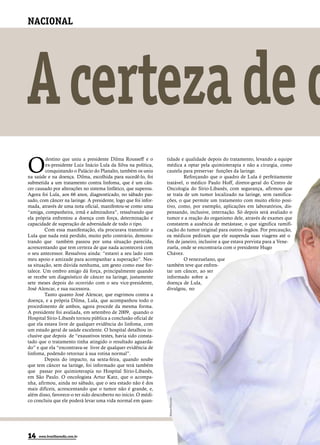 NACIONAL




A certeza de q
O
         destino que uniu a presidente Dilma Rousseff e o        tidade e qualidade depois do tratamento, levando a equipe
         ex-presidente Luiz Inácio Lula da Silva na política,    médica a optar pela quimioterapia e não a cirurgia, como
         conquistando o Palácio do Planalto, também os uniu      cautela para preservar funções da laringe.
na saúde e na doença. Dilma, escolhida para sucedê-lo, foi                Reforçando que o quadro de Lula é perfeitamente
submetida a um tratamento contra linfoma, que é um cân-          tratável, o médico Paulo Hoff, diretor-geral do Centro de
cer causado por alterações no sistema linfático, que superou.    Oncologia do Sírio-Libanês, com segurança, afirmou que
Agora foi Lula, aos 66 anos, diagnosticado, no sábado pas-       se trata de um tumor localizado na laringe, sem ramifica-
sado, com câncer na laringe. A presidente, logo que foi infor-   ções, o que permite um tratamento com muito efeito posi-
mada, através de uma nota oficial, manifestou-se como uma        tivo, como, por exemplo, aplicações em laboratórios, dis-
“amiga, companheira, irmã e admiradora”, ressalvando que         pensando, inclusive, internação. Só depois será avaliado o
ela própria enfrentou a doença com força, determinação e         tumor e a reação do organismo dele, através de exames que
capacidade de superação de adversidade de todo o tipo.           constatem a ausência de metástase, o que significa ramifi-
        Com essa manifestação, ela procurava transmitir a        cação do tumor original para outros órgãos. Por precaução,
Lula que nada está perdido, muito pelo contrário, demons-        os médicos pediram que ele suspenda suas viagens até o
trando que também passou por uma situação parecida,              fim de janeiro, inclusive a que estava prevista para a Vene-
acrescentando que tem certeza de que nada acontecerá com         zuela, onde se encontraria com o presidente Hugo
o seu antecessor. Ressalvou ainda: “estarei a seu lado com       Chávez.
meu apoio e amizade para acompanhar a superação”. Nes-                    O venezuelano, que
sa situação, sem dúvida nenhuma, um gesto como esse for-         também teve que enfren-
talece. Um ombro amigo dá força, principalmente quando           tar um câncer, ao ser
se recebe um diagnóstico de câncer na laringe, justamente        informado sobre a
sete meses depois do ocorrido com o seu vice-presidente,         doença de Lula,
José Alencar, e sua sucessora.                                   divulgou, no
        Tanto quanto José Alencar, que esgrimou contra a
doença, e a própria Dilma, Lula, que acompanhou todo o
procedimento de ambos, agora procede da mesma forma.
A presidente foi avaliada, em setembro de 2009, quando o
Hospital Sírio-Libanês tornou pública a conclusão oficial de
que ela estava livre de qualquer evidência do linfoma, com
um estado geral de saúde excelente. O hospital detalhou in-
clusive que depois de “exaustivos testes, havia sido consta-
tado que o tratamento tinha atingido o resultado aguarda-
do” e que ela “encontrava-se livre de qualquer evidência de
linfoma, podendo retornar à sua rotina normal”.
        Depois do impacto, na sexta-feira, quando soube
que tem câncer na laringe, foi informado que terá também
que passar por quimioterapia no Hospital Sírio-Libanês,
em São Paulo. O oncologista Artur Katz, que o acompa-
nha, afirmou, ainda no sábado, que o seu estado não é dos
mais difíceis, acrescentando que o tumor não é grande, e,
além disso, favorece-o ter sido descoberto no início. O médi-
                                                                 Wilson DiasABr




co concluiu que ele poderá levar uma vida normal em quan-




14   www.brasiliaemdia.com.br
 