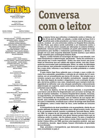 Fundadora:
             SOCORRO LEITÃO FORMIGA
                26 de outubro de 1996                          Conversa
                                                               com o leitor
                MARCONE FORMIGA
                       Editor-Chefe
               AFFONSO HELIODORO
           Presidente do Conselho Editorial

                      Administração:
RACHEL FORMIGA                     MARTHA FORMIGA
Gerente Comercial         Gerência Administrativo-Financeiro




                                                               D
                       Conselheiros:                                   a mesma forma que enfrentou o tratamento contra o linfoma, no
  ANCHIETA HÉLCIAS / ANTONIO FÁBIO RIBEIRO /                           dia 25 de abril de 2009, um sábado, a então chefe da Casa Civil e
       BERNARDO CABRAL / BRASIL HELOU /
            DJANIRA FIALHO MOREIRA /
                                                                       escolhida pelo então presidente Luiz Inácio Lula da Silva para su-
         FERNANDO ANTÔNIO MIRANDA /                            cedê-lo, revelava em uma entrevista coletiva no Hospital Sírio-Libanês,
  IVES GANDRA MARTINS/ JARBAS PASSARINHO /                     em São Paulo, que estava sendo submetida a um tratamento contra o
          JOSÉ ALBERTO COUTO MACIEL /                          linfoma, um tipo de câncer causado por alterações no sistema linfático,
            JOSÉ MERIDERVAL XAVIER /
       KARL-HEINZ NEUMANN / LUIS CARLOS
                                                               detalhando inclusive que fora instalado um porth cath (cateter de longa
     ALCOFORADO / PAULO CASTELO BRANCO /                       permanência para facilitar o tratamento quimioterápico ), devido a um
    ROBERTO MACEDO / UBIRAJARA FORMIGA /                       gânglio em sua axila esquerda detectado durante exames e que estava
               WILLIAM MEDEIROS                                sendo assistida pelo cardiologista Roberto Kalil.
                      Colaboradores:
                                                                   Segura, a então ministra se encarregou de expor a sua situação, com
      CARLOS CHAGAS / CÉSAR FONSECA /                          toda transparência e determinação, declarando: “Tenho de comemorar a
  CLÁUDIA PEREIRA / DÉRCIO GARCIA MUNHOZ /                     vida porque ela é muito importante”. Exibiu seu bom humor aos jorna-
      JOSÉ GUILHERME / KARINA BONER /                          listas ao mencionar que seu cabelo não estava caindo, uma das conse-
     LEONARDO MOTA NETO / NEY LOPES /
           PAULO CASTELO BRANCO /
                                                               quências provocadas pela quimioterapia. Dilma, ao saber da delicadeza
      REGINA STELLA / REBECA OLIVEIRA /                        da sua doença, sem pretender transformá-la em um espetáculo de mídia,
               WALTER GOMES                                    fez o mais certo, informou a sua família, ao então presidente e a todos
                                                               os brasileiros.
                     Correspondentes:
             ZÉLIA CARDOSO DE MELLO
                                                                   O país inteiro logo ficou sabendo que a cirurgia, a que a então mi-
                       (Nova Iorque)                           nistra fora submetida, possibilitou a retirada de um nódulo de 2,5 centí-
                      LAURA BIAGIO                             metros, em um procedimento que durou 45 minutos - tão simples que a
                        (São Paulo)                            ministra cumpriu sua rotina de trabalho normalmente naquele mesmo
                        Ilustração:
                                                               dia. Dois dias depois de receber o diagnóstico e com a extração do gân-
                        WILLIAM                                glio, ela tornou público o seu caso, ressalvando que é sempre muito de-
                    Programador Visual:                        sagradável se defrontar com uma situação semelhante e demonstrando
         CLÁUDIO DOMENECH TUPINAMBÁ                            determinação em superá-la, assim como tantas mulheres e homens que
                       Copydesk:                               enfrentam esse desafio.
                     REINA AMARAL                                  Por ironia do destino, no fim de semana passada, o ex-presidente
                          Apoio:
       ALINE MAGALHÃES / WELSON SANTOS
                                                               Luiz Inácio Lula da Silva foi diagnosticado com um tumor na laringe, de-
                     Graphic Designer:                         pois de exames realizados no mesmo Hospital Sírio-Libanês, iniciando,
                       MR. BRAIN                               na segunda-feira, um tratamento quimioterápico de caráter ambulatorial,
                        Impressão:                             sem a necessidade de internação, com os médicos da sua equipe afir-
            EDITORA GRÁFICA IPIRANGA
                      Pré-impressão:
                                                               mando que o estado do ex-presidente é bom, como também o prognós-
           STUDIO PRODUÇÕES GRÁFICAS                           tico para o tratamento, revelando que o câncer da laringe está associado
                                                               ao tabagismo, como o maior fator de risco, como também ao consumo
                                                               de álcool.
                                                                   A transparência da atual presidente e do ex-presidente, diante de um
                                                               quadro delicado de doença, demonstra que o Brasil evoluiu muito, dian-
                                                               te de um passado recente, quando o presidente Tancredo Neves, eleito,
                                                               em 1984, na véspera de ser empossado, agiu de forma oposta à da pre-
       Setor Hoteleiro Sul Qd. 06 - Conj. A Bl. E              sidente e de Lula, escondendo uma grave doença porque temia que os
      Salas 926/927 - Ed. Business Center Park
  Complexo Brasil 21 - CEP 70.316-000 – Brasília-DF
                                                               militares, então no poder, não lhe dessem posse. Foi para o hospital já
    Fone: (61) 3321-7900 - Fax: (61) 3322-5681                 com um quadro infeccioso, que o levou à morte. Outro caso foi o do ma-
     E-mail: brasiliaemdia@brasiliaemdia.com.br                rechal Costa e Silva, em 1969, que teve uma isquemia cerebral, sem que
              www.brasiliaemdia.com.br                         os brasileiros, durante algum tempo, fossem informados da gravidade
      Brasília Em Dia não se responsabiliza por
                                                               da sua situação.
      conceitos emitidos em matérias e colunas                     Hoje, prevalece a transparência, que demonstra que a democracia
                      assinadas                                está consolidada no país.
 