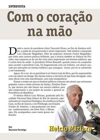 ENTREVISTA



Com o coração
  na mão
D
          esde a morte do presidente eleito Tancredo Neves, no fim da ditadura mili-
          tar, a saúde de um governante é muito importante. Vale lembrar o deputado
          Luis Eduardo Magalhães, filho do poderoso Antonio Carlos Magalhães,
que tinha uma carreira política brilhante, que o levaria também ao Palácio do Pla-
nalto, mas esqueceu-se de um dos itens mais importantes aos homens públicos, que
é cuidar bem da saúde. A presidente Dilma Rousseff, quando estava em campanha
para suceder o presidente Lula, foi diagnosticada com um linfoma, um câncer cau-
sado por alterações no sistema linfático, que conseguiu vencer, por ter se submetido
a um tratamento.
      Agora, foi a vez do ex-presidente Luiz Inácio Lula da Silva, que foi surpreendido
com um câncer na laringe. Ele mesmo tomou a iniciativa de que fosse divulgada uma
nota oficial com uma manifestação, com toda transparência.
      Passou o tempo em que os homens públicos evitavam até admitir que estivessem
gripados, como o então ministro da Justiça, Petrônio Porte-
la, que morreu por não buscar um socorro médico, para
não comprometer o seu projeto de suceder o general na
Presidência da República.
      O médico Helcio Luiz Miziara, graduado pela Fa-
culdade Nacional (hoje federal do Rio de Janeiro), espe-
cializado em Anatomia Patológica, fez residência na Santa
Casa, no Rio de Janeiro, e em Pittsburgh, nos Estados
Unidos da América, e pós-graduação em doen-
ças cardiovasculares, em Saint Paul, e Minne-
sota. Ele acompanhou casos muito graves em
Brasília.




Por
Marcone Formiga                           Helcio Miziara
 