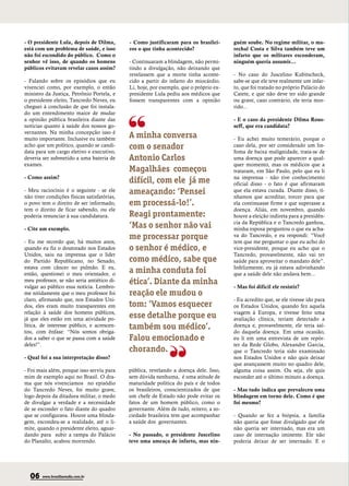 - O presidente Lula, depois de Dilma,        - Como justificaram para os brasilei-      guém soube. No regime militar, o ma-
está com um problema de saúde, e isso        ros o que tinha acontecido?                rechal Costa e Silva também teve um
não foi escondido do público. Como o                                                    infarto que os militares esconderam,
senhor vê isso, de quando os homens          - Continuaram a blindagem, não permi-      ninguém queria assumir...
públicos evitavam revelar casos assim?       tindo a divulgação, não deixando que
                                             revelassem que a morte tinha aconte-       - No caso do Juscelino Kubitscheck,
- Falando sobre os episódios que eu          cido a partir do infarto do miocárdio.     sabe-se que ele teve realmente um infar-
vivenciei como, por exemplo, o então         Li, hoje, por exemplo, que o próprio ex-   to, que foi tratado no próprio Palácio do
ministro da Justiça, Petrônio Portela, e     presidente Lula pediu aos médicos que      Catete, e que não deve ter sido grande
o presidente eleito, Tancredo Neves, eu      fossem transparentes com a opinião         ou grave, caso contrário, ele teria mor-
cheguei à conclusão de que foi instala-                                                 rido...
do um entendimento maior de mudar
a opinião pública brasileira diante das                                                 - E o caso da presidente Dilma Rous-
notícias quanto à saúde dos nossos go-                                                  seff, que era candidata?
vernantes. Na minha concepção isso é
muito importante. Inclusive eu também        A minha conversa                           - Eu achei muito temerário, porque o
acho que um político, quando se candi-
data para um cargo eletivo e executivo,
                                             com o senador                              caso dela, por ser considerado um lin-
                                                                                        foma de baixa malignidade, trata-se de
deveria ser submetido a uma bateria de       Antonio Carlos                             uma doença que pode aparecer a qual-
exames.                                                                                 quer momento, mas os médicos que a
                                             Magalhães começou                          trataram, em São Paulo, pelo que eu li
- Como assim?                                                                           na imprensa - não tive conhecimento
                                             difícil, com ele já me                     oficial disso - o fato é que afirmaram
- Meu raciocínio é o seguinte - se ele
não tiver condições físicas satisfatórias,
                                             ameaçando: ‘Pensei                         que ela estava curada. Diante disso, tí-
                                                                                        nhamos que acreditar, torcer para que
o povo tem o direito de ser informado,       em processá-lo!’.                          ela continuasse firme e que superasse a
tem o direito de ficar sabendo, ou ele                                                  doença. Aliás, em novembro, quando
poderia renunciar à sua candidatura.         Reagi prontamente:                         houve a eleição indireta para a presidên-
                                                                                        cia da República e o Tancredo ganhou,
- Cite um exemplo.                           ‘Mas o senhor não vai                      minha esposa perguntou o que eu acha-

- Eu me recordo que, há muitos anos,
                                             me processar porque                        va do Tancredo, e eu respondi: “Você
                                                                                        tem que me perguntar o que eu acho do
quando eu fiz o doutorado nos Estados        o senhor é médico, e                       vice-presidente, porque eu acho que o
Unidos, saiu na imprensa que o líder                                                    Tancredo, provavelmente, não vai ter
do Partido Republicano, no Senado,           como médico, sabe que                      saúde para aproveitar o mandato dele”.
estava com câncer no pulmão. E eu,                                                      Infelizmente, eu já estava adivinhando
então, questionei o meu orientador, o        a minha conduta foi                        que a saúde dele não andava bem...
meu professor, se não seria antiético di-
vulgar ao público essa notícia. Lembro-
                                             ética’. Diante da minha                    - Mas foi difícil ele resistir?
me nitidamente que o meu professor foi       reação ele mudou o
claro, afirmando que, nos Estados Uni-                                                  - Eu acredito que, se ele tivesse ido para
dos, eles eram muito transparentes em        tom: ‘Vamos esquecer                       os Estados Unidos, quando fez aquela
relação à saúde dos homens públicos,                                                    viagem à Europa, e tivesse feito uma
já que eles estão em uma atividade po-       esse detalhe porque eu                     avaliação clínica, teriam detectado a
lítica, de interesse público, e acrescen-
tou, com ênfase: “Nós somos obriga-
                                             também sou médico’.                        doença e, provavelmente, ele teria saí-
                                                                                        do daquela doença. Em uma ocasião,
dos a saber o que se passa com a saúde       Falou emocionado e                         eu li em uma entrevista de um repór-
deles!”.                                                                                ter da Rede Globo, Alexandre Garcia,
                                             chorando.                                  que o Tancredo teria sido examinado
- Qual foi a sua interpretação disso?                                                   nos Estados Unidos e não quis deixar
                                                                                        que avançassem muito no quadro dele,
- Foi mais além, porque isso serviu para     pública, revelando a doença dele. Isso,    alguma coisa assim. Ou seja, ele quis
mim de exemplo aqui no Brasil. O dra-        sem dúvida nenhuma, é uma atitude de       esconder até o último minuto a doença.
ma que nós vivenciamos no episódio           maturidade política do país e de todos
do Tancredo Neves, foi muito grave,          os brasileiros, conscientizados de que     - Mas tudo indica que prevaleceu uma
logo depois da ditadura militar, o medo      um chefe de Estado não pode evitar os      blindagem em torno dele. Como é que
de divulgar a verdade e a necessidade        fatos de um homem público, como o          foi mesmo?
de se esconder o fato diante do quadro       governante. Além de tudo, reitero, a so-
que se configurava. Houve uma blinda-        ciedade brasileira tem que acompanhar      - Quando se fez a biópsia, a família
gem, escondeu-se a realidade, até o li-      a saúde dos governantes.                   não queria que fosse divulgado que ele
mite, quando o presidente eleito, aguar-                                                não queria ser internado, mas era um
dando para subir a rampa do Palácio          - No passado, o presidente Juscelino       caso de internação iminente. Ele não
do Planalto, acabou morrendo.                teve uma ameaça de infarto, mas nin-       poderia deixar de ser internado. E o




  06    www.brasiliaemdia.com.br
 