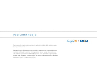 P O S I C I O N A M E N T O
Participamos de uma verdadeira reviravolta na comunicação da CAIXA com a mudança
do seu posicionamento.
Nascia o conceito absolutamente pertinente para uma instituição financeira que está
na vida de milhões de brasileiros: “A vida pede mais que um banco”. Desenvolvemos
uma campanha que mostra o cotidiano das pessoas, suas aspirações e a participação
ativa da CAIXA também na vida das cidades, por meio de financiamentos para habitação,
saneamento básico e infraestrutura urbana.
Book_Caixa_Final_297x210mm.indd 103 5/22/13 11:01 AM
 