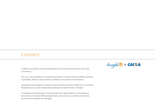 E S P O R T E
A CAIXA vê no esporte uma oportunidade para que milhares de brasileiros construam
o seu futuro.
Por isso, é um privilégio criar campanhas que falem do investimento da CAIXA em atletas
e paratletas, desde os seus primeiros momentos nos centros de treinamento.
Campanhas que divulguem a presença importante das Loterias da CAIXA no Circuito Brasil
Paraolímpico e na maior competição paradesportiva das Américas: o Parapan.
E campanhas que destaquem, como aconteceu nos Jogos Olímpicos e Paraolímpicos
de Londres, a marca da CAIXA acompanhando, passo a passo, os atletas e paratletas
em seu esforço máximo de superação.
Book_Caixa_Final_297x210mm.indd 111 5/22/13 11:02 AM
 