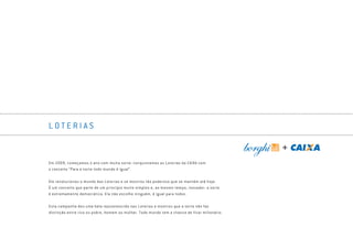 L O T E R I A S
Em 2009, começamos o ano com muita sorte: conquistamos as Loterias da CAIXA com
o conceito “Para a sorte todo mundo é igual”.
Ele revolucionou o mundo das Loterias e se mostrou tão poderoso que se mantém até hoje.
É um conceito que parte de um princípio muito simples e, ao mesmo tempo, inovador: a sorte
é extremamente democrática. Ela não escolhe ninguém, é igual para todos.
Esta campanha deu uma bela rejuvenescida nas Loterias e mostrou que a sorte não faz
distinção entre rico ou pobre, homem ou mulher. Todo mundo tem a chance de ficar milionário.
Book_Caixa_Final_297x210mm.indd 19 5/22/13 10:55 AM
 