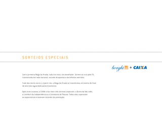 S O R T E I O S E S P E C I A I S
Com a primeira Mega da Virada, tudo era novo, era desafiador. Sorteio ao vivo pela TV,
transmissão em rede nacional, recorde de apostas e de bilhetes emitidos.
Tudo deu muito certo e, a partir daí, a Mega da Virada se transformou no evento de final
de ano mais aguardado pelos brasileiros.
Após esse sucesso, a CAIXA criou mais três sorteios especiais: a Quina de São João,
a Lotofácil da Independência e a Lotomania de Páscoa. Todos eles superaram
as expectativas e bateram recordes de premiação.
Book_Caixa_Final_297x210mm.indd 37 5/22/13 10:57 AM
 