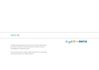 I N Í C I O
A largada desta grande parceria foi no Dia das Crianças. Aproveitamos
que a data coincidia com o Dia do Atletismo e fizemos um anúncio
homenageando os pequenos atletas.
Foi bom porque, logo no começo, a agência descobriu uma das paixões
que tinha em comum com a CAIXA: o esporte.
Book_Caixa_Final_297x210mm.indd 6 5/22/13 10:55 AM
 