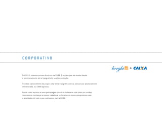 C O R P O R A T I V O
Em 2012, vivemos um ano histórico na CAIXA. O ano em que ela mudou desde
o posicionamento até a tipografia da sua comunicação.
Tivemos o atrevimento de propor uma fonte tipográfica única, exclusiva e absolutamente
diferenciada, e a CAIXA aprovou.
Assim como aprovou a nova padronagem visual da folheteria e de todos os cartões.
Isso mostra confiança no nosso trabalho e só fortalece o nosso compromisso com
a qualidade em tudo o que realizamos para a CAIXA.
Book_Caixa_Final_297x210mm.indd 55 5/22/13 10:58 AM
 