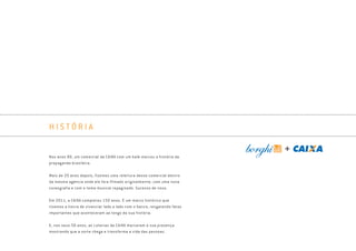 H I S T Ó R I A
Nos anos 80, um comercial da CAIXA com um balé marcou a história da
propaganda brasileira.
Mais de 20 anos depois, fizemos uma releitura desse comercial dentro
da mesma agência onde ele fora filmado originalmente, com uma nova
coreografia e com o tema musical repaginado. Sucesso de novo.
Em 2011, a CAIXA completou 150 anos. É um marco histórico que
tivemos a honra de vivenciar lado a lado com o banco, resgatando fatos
importantes que aconteceram ao longo da sua história.
E, nos seus 50 anos, as Loterias da CAIXA marcaram a sua presença
mostrando que a sorte chega e transforma a vida das pessoas.
Book_Caixa_Final_297x210mm.indd 9 5/22/13 10:55 AM
 