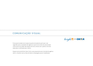 C O M U N I C A Ç Ã O V I S U A L
É uma oportunidade muito especial quando nós podemos participar e dar
sugestões para as fachadas das agências e para outras áreas da comunicação
visual externa da CAIXA. São espaços de muito contato com o público, de muita
exposição e visibilidade para o banco.
Espaços que possibilitam ideias como a que propusemos para a fachada da agência
matriz: um painel com as fotos de todos os empregados que ali trabalhavam.
Book_Caixa_Final_297x210mm.indd 91 5/22/13 11:01 AM
 
