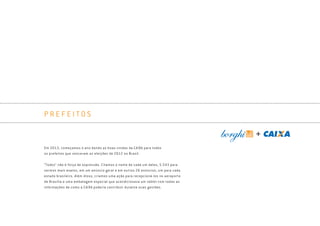 P R E F E I T O S
Em 2013, começamos o ano dando as boas-vindas da CAIXA para todos
os prefeitos que venceram as eleições de 2012 no Brasil.
“Todos” não é força de expressão. Citamos o nome de cada um deles, 5.543 para
sermos mais exatos, em um anúncio geral e em outros 26 anúncios, um para cada
estado brasileiro. Além disso, criamos uma ação para recepcioná-los no aeroporto
de Brasília e uma embalagem especial que acondicionava um tablet com todas as
informações de como a CAIXA poderia contribuir durante suas gestões.
Book_Caixa_Final_297x210mm.indd 97 5/22/13 11:01 AM
 