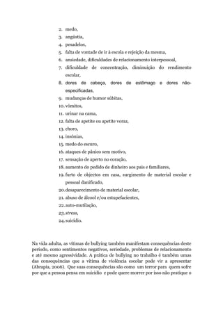 2. medo,
             3. angústia,
             4. pesadelos,
             5. falta de vontade de ir à escola e rejeição da mesma,
             6. ansiedade, dificuldades de relacionamento interpessoal,
             7. dificuldade de concentração, diminuição do rendimento
                escolar,
             8. dores de cabeça, dores de estômago e dores não-
                especificadas,
             9. mudanças de humor súbitas,
             10. vómitos,
             11. urinar na cama,
             12. falta de apetite ou apetite voraz,
             13. choro,
             14. insónias,
             15. medo do escuro,
             16. ataques de pânico sem motivo,
             17. sensação de aperto no coração,
             18. aumento do pedido de dinheiro aos pais e familiares,
             19. furto de objectos em casa, surgimento de material escolar e
                pessoal danificado,
             20.desaparecimento de material escolar,
             21. abuso de álcool e/ou estupefacientes,
             22. auto-mutilação,
             23. stress,
             24. suicídio.




Na vida adulta, as vítimas de bullying também manifestam consequências deste
período, como sentimentos negativos, seriedade, problemas de relacionamento
e até mesmo agressividade. A prática de bullying no trabalho é também umas
das consequências que a vítima de violência escolar pode vir a apresentar
(Abrapia, 2006). Que suas consequências são como um terror para quem sofre
por que a pessoa pensa em suicidio e pode quere morrer por isso não pratique o
 