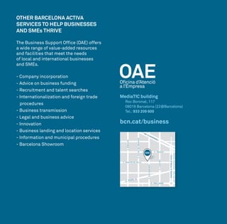 OTHER BARCELONA ACTIVA
SERVICES TO HELP BUSINESSES
AND SMEs THRIVE
The Business Support Office (OAE) offers
a wide range of value-added resources
and facilities that meet the needs
of local and international businesses
and SMEs.
- Company incorporation
- Advice on business funding
- Recruitment and talent searches
- Internationalization and foreign trade 	
	procedures
- Business transmission
- Legal and business advice
- Innovation
- Business landing and location services
- Information and municipal procedures
- Barcelona Showroom
MediaTIC building
Roc Boronat, 117
08018 Barcelona (22@Barcelona)
Tel.: 933 209 600
bcn.cat/business
C. SANCHO DE ÁVILA
C. TÀNGER
C. PALLARS
C. PERE IV
C.LLACUNA
C.ROCBORONAT
C.CIUTATDEGRANADA
C.BADAJOZ
AV. DIAGONAL
RAMBLAPOBLENOU
 