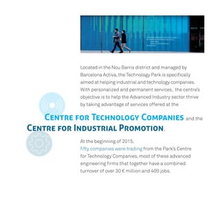 Located in the Nou Barris district and managed by
Barcelona Activa,the Technology Park is specifically
aimed at helping industrial and technology companies.
With personalized and permanent services, the centre’s
objective is to help the Advanced Industry sector thrive
by taking advantage of services offered at the
At the beginning of 2015,
fifty companies were trading from the Park’s Centre
for Technology Companies, most of these advanced
engineering firms that together have a combined
turnover of over 30 € million and 400 jobs.
Centre for Technology Companies and the
Centre for Industrial Promotion.
 