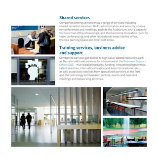 Shared services
Companies setting up here enjoy a range of services including
shared reception services, Wi-Fi, administration and security;spaces
for conferences and meetings, such as the Auditorium, with a capacity
for more than 200 professionals, and the Barcelona Innovation room for
video conferencing;and other recreational areas like the office,
the new Gaming Space and other rest areas.
Training services, business advice
and support
Companies can also get access to high value-added resources such
as Barcelona Activa’s services for companies at the Business Support
Office (OAE) –municipal procedures, funding, innovation programmes,
talent searches, internationalization and export procedures, etc.-,
as well as advisory services from specialized partners at the Park
and the technology and research centres, events and business
meetings and networking activities.
 