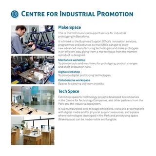 Centre for Industrial Promotion
Makerspace
This is the first municipal support service for industrial
prototyping in Barcelona.
It is linked to the Business Support Office’s innovation services,
programmes and activities so that SMEs can get to know
new advanced manufacturing technologies and make prototypes
in an efficient way, giving them a market focus from the moment
a product is designed.
Mechanics workshop
To provide tools and machinery for prototyping, product changes
and short production runs.
Digital workshop
To provide digital prototyping technologies.
Collaborative workspace
Spaces to carrying out team projects.
Tech Space
Exhibition space for technology projects developed by companies
in the Centre for Technology Companies, and other partners from the
Park and the industrial ecosystem.
It is a multipurpose area to stage exhibitions, visits and presentations
with digital media and/or physical support resources, and a place
where technologies developed in the Park and prototyping space
(Makerspace) can be made visible and tangible.
 