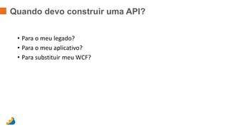 Quando devo construir uma API? 
• Para o meu legado? 
• Para o meu aplicativo? 
• Para substituir meu WCF? 
 