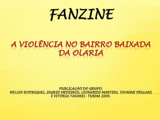 FANZINE
A VIOLÊNCIA NO BAIRRO BAIXADA
DA OLARIA

PUBLICAÇÃO DO GRUPO:
HELLEN RODRIGUES, INGRID MEDEIROS, LEONARDO MARTINS, TAYANNE FRULANI
E VITÓRIA TAVARES- TURMA 2004.

 