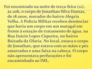 Foi encontrado na noite de terça-feira (12),
às 20h, o corpo de Jonathan Silva Dantas,
de 18 anos, morador do bairro Alegria
Velha. A Polícia Militar recebeu denúncias
que havia um corpo em um matagal em
frente à estação de tratamento de água, na
Rua Inácio Lopes Ciqueira, no bairro
Baixada da Olaria. No local, estava o corpo
de Jonathan, que estava com as mãos e pés
amarrados e uma faixa na cabeça. O corpo
não apresentava perfurações e foi
encaminhado ao IML.

 