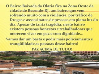 O Bairro Baixada da Olaria fica na Zona Oeste da
cidade de Resende-RJ, um bairro que vem
sofrendo muito com a violência, por tráfico de
Drogas e assassinatos de pessoas em plena luz do
dia. Apesar de tanta tragédia, neste bairro
existem pessoas honestas e trabalhadoras que
merecem viver em paz e com dignidade...
Vamos dar um basta e pedir mais policiamento e
tranqüilidade as pessoas desse bairro!
PAZ ACIMA DE TUDO!

 