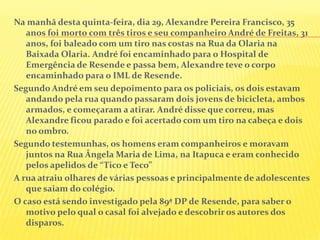 Na manhã desta quinta-feira, dia 29, Alexandre Pereira Francisco, 35
anos foi morto com três tiros e seu companheiro André de Freitas, 31
anos, foi baleado com um tiro nas costas na Rua da Olaria na
Baixada Olaria. André foi encaminhado para o Hospital de
Emergência de Resende e passa bem, Alexandre teve o corpo
encaminhado para o IML de Resende.
Segundo André em seu depoimento para os policiais, os dois estavam
andando pela rua quando passaram dois jovens de bicicleta, ambos
armados, e começaram a atirar. André disse que correu, mas
Alexandre ficou parado e foi acertado com um tiro na cabeça e dois
no ombro.
Segundo testemunhas, os homens eram companheiros e moravam
juntos na Rua Ângela Maria de Lima, na Itapuca e eram conhecido
pelos apelidos de “Tico e Teco”
A rua atraiu olhares de várias pessoas e principalmente de adolescentes
que saiam do colégio.
O caso está sendo investigado pela 89ª DP de Resende, para saber o
motivo pelo qual o casal foi alvejado e descobrir os autores dos
disparos.

 