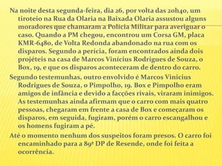 Na noite desta segunda-feira, dia 26, por volta das 20h40, um
tiroteio na Rua da Olaria na Baixada Olaria assustou alguns
moradores que chamaram a Polícia Militar para averiguar o
caso. Quando a PM chegou, encontrou um Corsa GM, placa
KMR-6480, de Volta Redonda abandonado na rua com os
disparos. Segundo a perícia, foram encontrados ainda dois
projéteis na casa de Marcos Vinícius Rodrigues de Souza, o
Box, 19, e que os disparos aconteceram de dentro do carro.
Segundo testemunhas, outro envolvido é Marcos Vinicius
Rodrigues de Souza, o Pimpolho, 19. Box e Pimpolho eram
amigos de infância e devido a facções rivais, viraram inimigos.
As testemunhas ainda afirmam que o carro com mais quatro
pessoas, chegaram em frente a casa de Box e começaram os
disparos, em seguida, fugiram, porém o carro escangalhou e
os homens fugiram a pé.
Até o momento nenhum dos suspeitos foram presos. O carro foi
encaminhado para a 89ª DP de Resende, onde foi feita a
ocorrência.

 