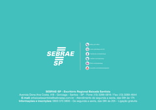 SEBRAE-SP - Escritório Regional Baixada Santista
Avenida Dona Ana Costa, 418 - Gonzaga - Santos - SP - Fone: (13) 3289-5818 / Fax: (13) 3289-4644
  E-mail: erbaixadasantista@sebraesp.com.br - Atendimento de segunda a sexta, das 09h às 17h
Informações e inscrições: 0800 570 0800 - De segunda a sexta, das 08h às 20h - Ligação gratuita
 