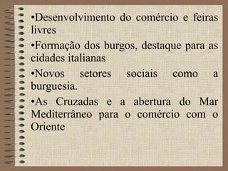 Desenvolvimento do comércio e feiras livres Formação dos burgos, destaque para as cidades italianas Novos setores sociais como a burguesia. As Cruzadas e a abertura do Mar Mediterrâneo para o comércio com o Oriente 