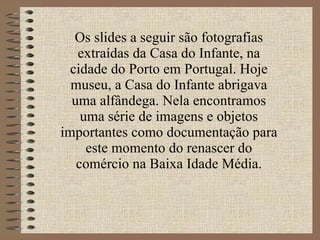 Os slides a seguir são fotografias extraídas da Casa do Infante, na cidade do Porto em Portugal. Hoje museu, a Casa do Infante abrigava uma alfândega. Nela encontramos uma série de imagens e objetos importantes como documentação para este momento do renascer do comércio na Baixa Idade Média. 