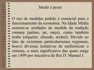 Medir e pesar O uso de medidas padrão é essencial para o funcionamento da economia. Na Idade Média usaram-se unidades de medida da tradição romana (palmo, pé, onça), como também árabe (alqueire, almude, arrátel). Devido ao fato de existirem particularismos regionais, houve diversas tentativas de uniformizar o sistema, a mais significativa das quais surge em 1499 por iniciativa do Rei D. Manuel I. 