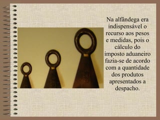 Na alfândega era indispensável o recurso aos pesos e medidas, pois o cálculo do imposto aduaneiro fazia-se de acordo com a quantidade dos produtos apresentados a despacho. 