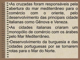 As cruzadas foram responsáveis pela abertura do mar mediterrâneo para o comércio com o oriente, pelo desenvolvimento das principais cidade italianas como Gênova e Veneza. As cidades italianas criaram um monopólio de comércio com os árabes pelo Mar Mediterrâneo. Desenvolvimento da burguesia e das cidades portuguesas por se tornarem rotas para o Mar do Norte. 