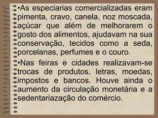 As especiarias comercializadas eram pimenta, cravo, canela, noz moscada, açúcar que além de melhorarem o gosto dos alimentos, ajudavam na sua conservação, tecidos como a seda, porcelanas, perfumes e o couro. Nas feiras e cidades realizavam-se trocas de produtos, letras, moedas, impostos e bancos. Houve ainda o aumento da circulação monetária e a sedentariazação do comércio. 