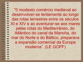 "0 modesto comércio medieval ao desenvolver-se lentamente ao longo das rotas terrestres entre os séculos XI e XIV e ao aventurar-se aos mares pelas rotas do Mediterrâneo, do Atlântico do canal da Mancha, do mar do Norte e do Báltico, preparava a expansão comercial da Europa moderna”. (LE GOFF) 