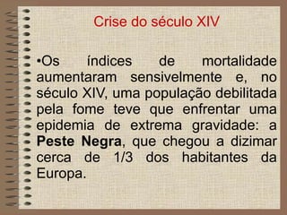 Crise do século XIV Os índices de mortalidade aumentaram sensivelmente e, no século XIV, uma população debilitada pela fome teve que enfrentar uma epidemia de extrema gravidade: a  Peste Negra , que chegou a dizimar cerca de 1/3 dos habitantes da Europa. 