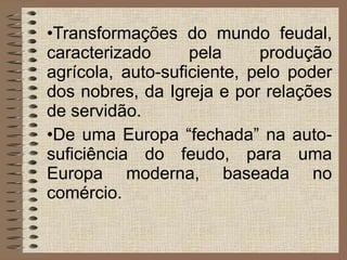 Transformações do mundo feudal, caracterizado pela produção agrícola, auto-suficiente, pelo poder dos nobres, da Igreja e por relações de servidão.  De uma Europa “fechada” na auto-suficiência do feudo, para uma Europa moderna, baseada no comércio. 