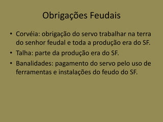 Obrigações Feudais
• Corvéia: obrigação do servo trabalhar na terra
  do senhor feudal e toda a produção era do SF.
• Talha: parte da produção era do SF.
• Banalidades: pagamento do servo pelo uso de
  ferramentas e instalações do feudo do SF.
 