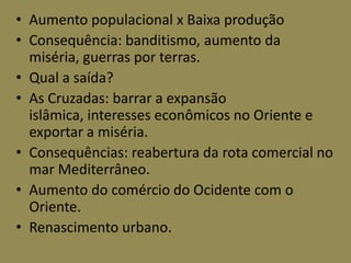 • Aumento populacional x Baixa produção
• Consequência: banditismo, aumento da
  miséria, guerras por terras.
• Qual a saída?
• As Cruzadas: barrar a expansão
  islâmica, interesses econômicos no Oriente e
  exportar a miséria.
• Consequências: reabertura da rota comercial no
  mar Mediterrâneo.
• Aumento do comércio do Ocidente com o
  Oriente.
• Renascimento urbano.
 