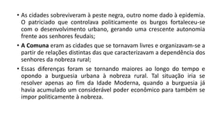 • As cidades sobreviveram à peste negra, outro nome dado à epidemia.
O patriciado que controlava politicamente os burgos fortaleceu-se
com o desenvolvimento urbano, gerando uma crescente autonomia
frente aos senhores feudais;
• A Comuna eram as cidades que se tornavam livres e organizavam-se a
partir de relações distintas das que caracterizavam a dependência dos
senhores da nobreza rural;
• Essas diferenças foram se tornando maiores ao longo do tempo e
opondo a burguesia urbana à nobreza rural. Tal situação iria se
resolver apenas ao fim da Idade Moderna, quando a burguesia já
havia acumulado um considerável poder econômico para também se
impor politicamente à nobreza.
 
