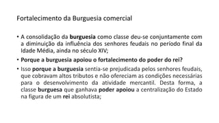 Fortalecimento da Burguesia comercial
• A consolidação da burguesia como classe deu-se conjuntamente com
a diminuição da influência dos senhores feudais no período final da
Idade Média, ainda no século XIV;
• Porque a burguesia apoiou o fortalecimento do poder do rei?
• Isso porque a burguesia sentia-se prejudicada pelos senhores feudais,
que cobravam altos tributos e não ofereciam as condições necessárias
para o desenvolvimento da atividade mercantil. Desta forma, a
classe burguesa que ganhava poder apoiou a centralização do Estado
na figura de um rei absolutista;
 