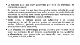 • Os recursos para isso eram garantidos por meio da promoção da
economia mercantil;
• Ao mesmo tempo em que beneficiava a burguesia, entretanto, o rei
ainda cultivava o apoio da nobreza, reforçando os laços de fidelidade
entre eles ao atraí-los para a corte e promovendo seus membros mais
destacados para importantes cargos no Estado;
• Desta forma, a nobreza perdia sua autonomia e se tornava
subserviente ao rei. Ao mesmo tempo, as fronteiras tornavam-se
melhor definidas, gerando paulatinamente o sentimento de uma
identidade nacional pelo reino;
• Esse processo de centralização política acabaria por resultar, mais
tarde, na formação de um sistema característico da Era Moderna:
o absolutismo, que encontraria sua expressão mais famosa em
França com Luís XIV, o Rei Sol.
 