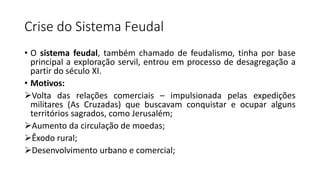 Crise do Sistema Feudal
• O sistema feudal, também chamado de feudalismo, tinha por base
principal a exploração servil, entrou em processo de desagregação a
partir do século XI.
• Motivos:
Volta das relações comerciais – impulsionada pelas expedições
militares (As Cruzadas) que buscavam conquistar e ocupar alguns
territórios sagrados, como Jerusalém;
Aumento da circulação de moedas;
Êxodo rural;
Desenvolvimento urbano e comercial;
 