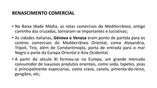 RENASCIMENTO COMERCIAL
• Na Baixa Idade Média, as rotas comerciais do Mediterrâneo, antigo
caminho das cruzadas, tornaram-se importantes e lucrativas;
• As cidades italianas, Gênova e Veneza eram ponto de partida para os
centros comerciais do Mediterrâneo Oriental, como Alexandria,
Trípoli, Tiro, além de Constantinopla, porta de entrada para o mar
Negro e parte da Europa Oriental e Ásia Ocidental;
• A partir do século XI formou-se na Europa, um grande mercado
consumidor de luxuosos produtos orientais, como seda, tapetes, joias
e principalmente especiarias, como cravo, canela, pimenta-do-reino,
gengibre, etc;
 