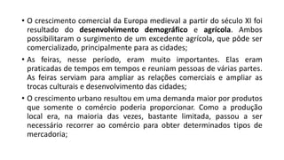 • O crescimento comercial da Europa medieval a partir do século XI foi
resultado do desenvolvimento demográfico e agrícola. Ambos
possibilitaram o surgimento de um excedente agrícola, que pôde ser
comercializado, principalmente para as cidades;
• As feiras, nesse período, eram muito importantes. Elas eram
praticadas de tempos em tempos e reuniam pessoas de várias partes.
As feiras serviam para ampliar as relações comerciais e ampliar as
trocas culturais e desenvolvimento das cidades;
• O crescimento urbano resultou em uma demanda maior por produtos
que somente o comércio poderia proporcionar. Como a produção
local era, na maioria das vezes, bastante limitada, passou a ser
necessário recorrer ao comércio para obter determinados tipos de
mercadoria;
 